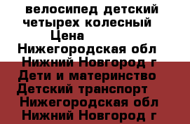 велосипед детский четырех колесный › Цена ­ 2 000 - Нижегородская обл., Нижний Новгород г. Дети и материнство » Детский транспорт   . Нижегородская обл.,Нижний Новгород г.